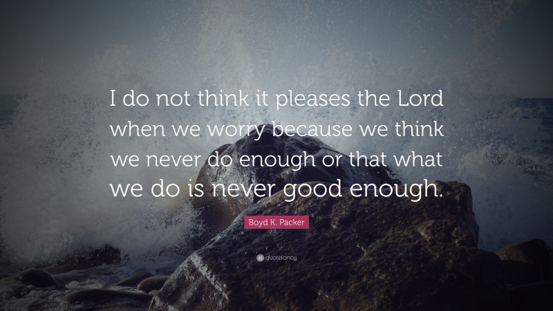Boyd K. Packer Quote: “I do not think it pleases the Lord when we worry because we think we never do enough or that what we do is never good enough.”