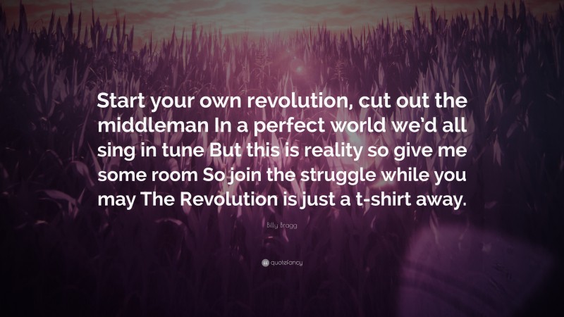 Billy Bragg Quote: “Start your own revolution, cut out the middleman In a perfect world we’d all sing in tune But this is reality so give me some room So join the struggle while you may The Revolution is just a t-shirt away.”