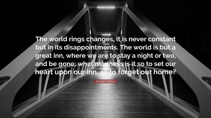 Thomas J. Watson Quote: “The world rings changes, it is never constant but in its disappointments. The world is but a great inn, where we are to stay a night or two, and be gone; what madness is it so to set our heart upon our inn, as to forget our home?”