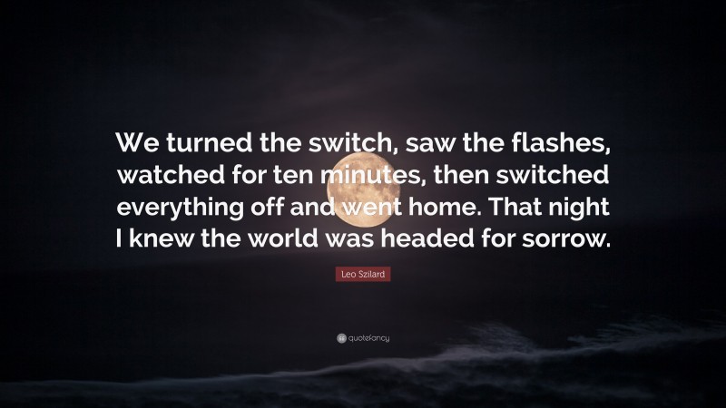 Leo Szilard Quote: “We turned the switch, saw the flashes, watched for ten minutes, then switched everything off and went home. That night I knew the world was headed for sorrow.”