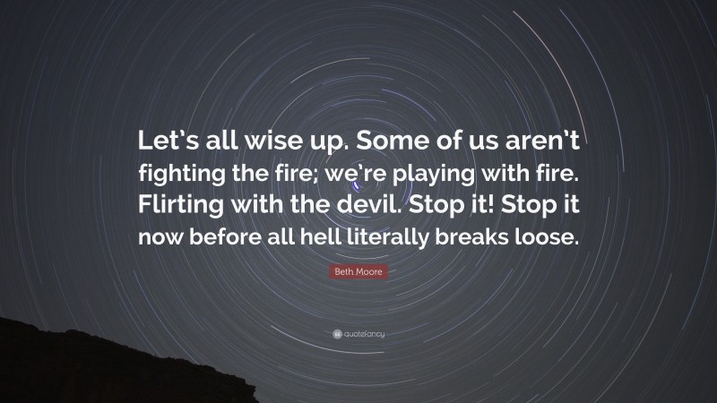 Beth Moore Quote: “Let’s all wise up. Some of us aren’t fighting the fire; we’re playing with fire. Flirting with the devil. Stop it! Stop it now before all hell literally breaks loose.”