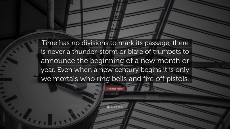 Thomas Mann Quote: “Time has no divisions to mark its passage, there is never a thunder-storm or blare of trumpets to announce the beginning of a new month or year. Even when a new century begins it is only we mortals who ring bells and fire off pistols.”