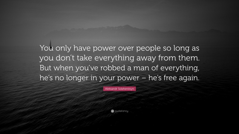Aleksandr Solzhenitsyn Quote: “You only have power over people so long as you don’t take everything away from them. But when you’ve robbed a man of everything, he’s no longer in your power – he’s free again.”