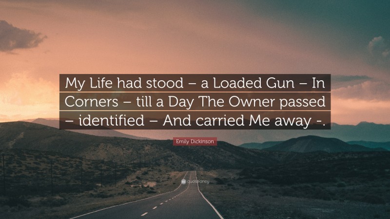 Emily Dickinson Quote: “My Life had stood – a Loaded Gun – In Corners – till a Day The Owner passed – identified – And carried Me away -.”
