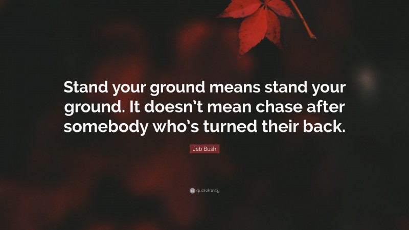 Jeb Bush Quote: “Stand your ground means stand your ground. It doesn’t mean chase after somebody who’s turned their back.”