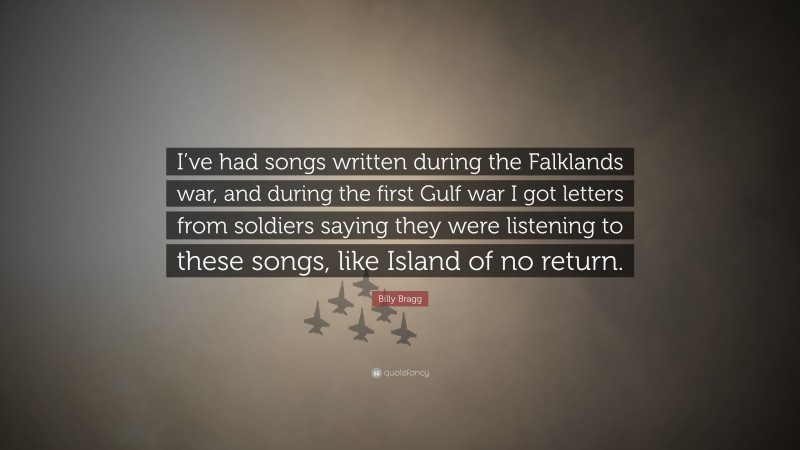 Billy Bragg Quote: “I’ve had songs written during the Falklands war, and during the first Gulf war I got letters from soldiers saying they were listening to these songs, like Island of no return.”