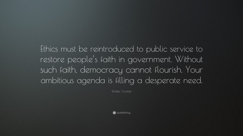 Walter Cronkite Quote: “Ethics must be reintroduced to public service to restore people’s faith in government. Without such faith, democracy cannot flourish. Your ambitious agenda is filling a desperate need.”