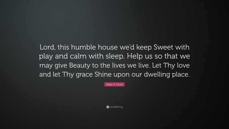 Edgar A. Guest Quote: “Lord, this humble house we’d keep Sweet with play and calm with sleep. Help us so that we may give Beauty to the lives we live. Let Thy love and let Thy grace Shine upon our dwelling place.”