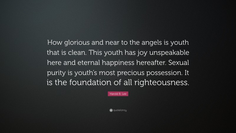 Harold B. Lee Quote: “How glorious and near to the angels is youth that is clean. This youth has joy unspeakable here and eternal happiness hereafter. Sexual purity is youth’s most precious possession. It is the foundation of all righteousness.”