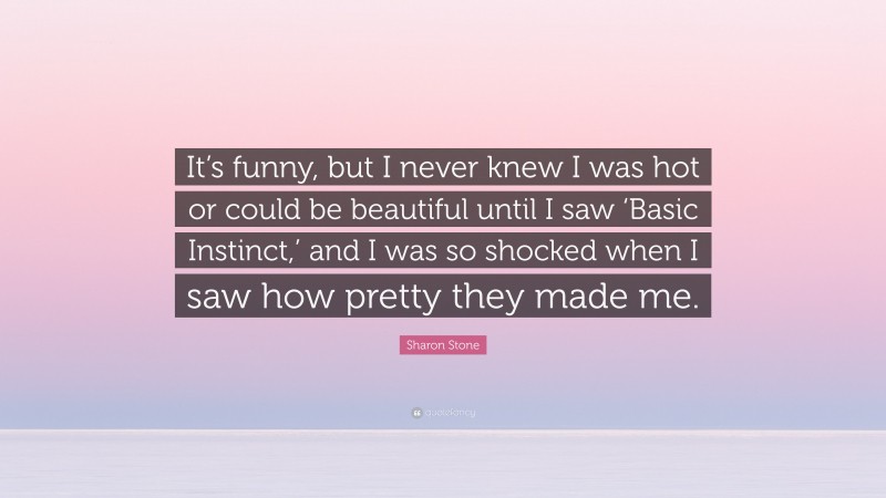 Sharon Stone Quote: “It’s funny, but I never knew I was hot or could be beautiful until I saw ‘Basic Instinct,’ and I was so shocked when I saw how pretty they made me.”