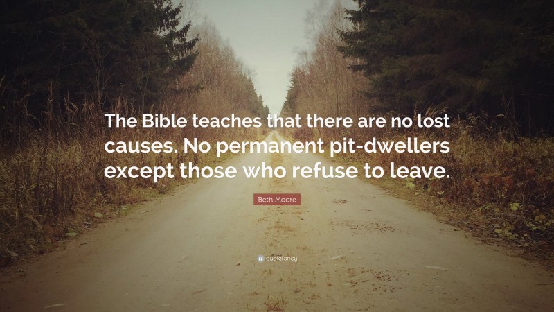 Beth Moore Quote: “The Bible teaches that there are no lost causes. No permanent pit-dwellers except those who refuse to leave.”