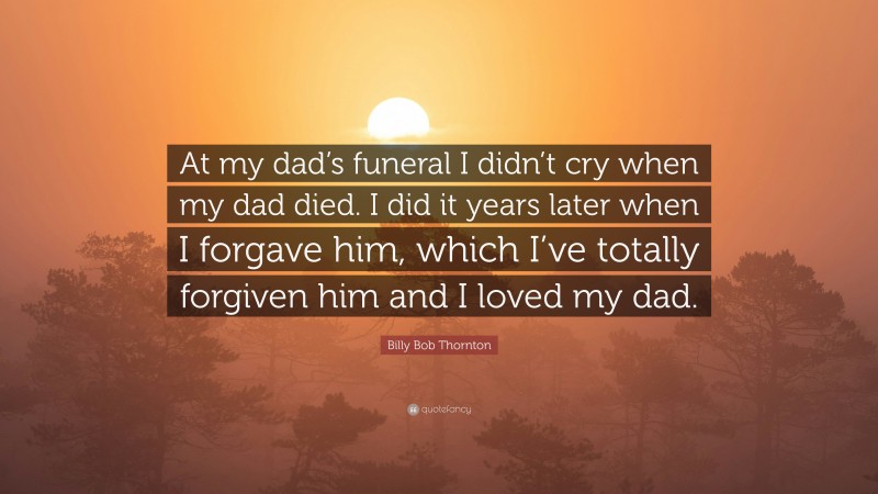 Billy Bob Thornton Quote: “At my dad’s funeral I didn’t cry when my dad died. I did it years later when I forgave him, which I’ve totally forgiven him and I loved my dad.”