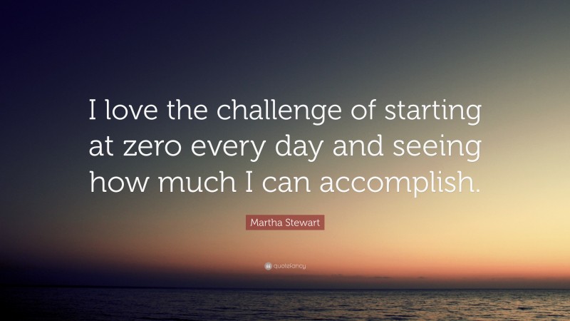 Martha Stewart Quote: “I love the challenge of starting at zero every day and seeing how much I can accomplish.”