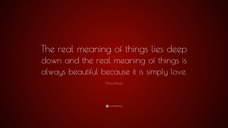 Mary Balogh Quote: “The real meaning of things lies deep down and the real meaning of things is always beautiful because it is simply love.”