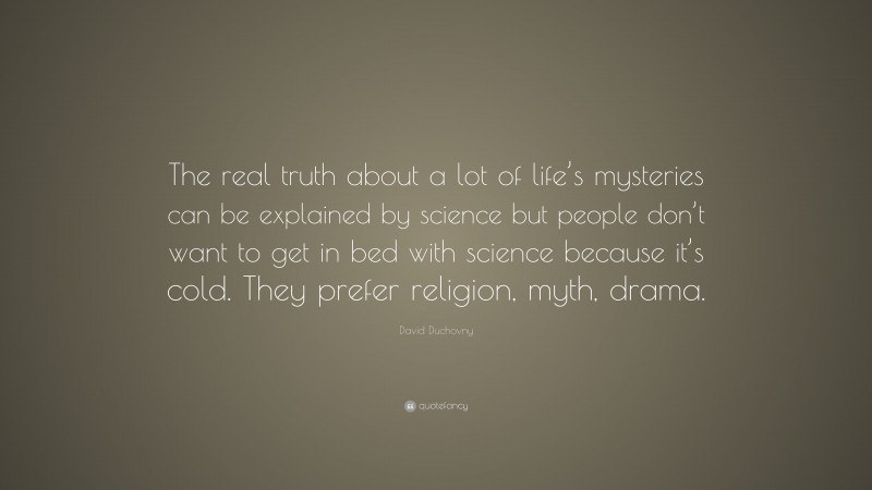 David Duchovny Quote: “The real truth about a lot of life’s mysteries can be explained by science but people don’t want to get in bed with science because it’s cold. They prefer religion, myth, drama.”