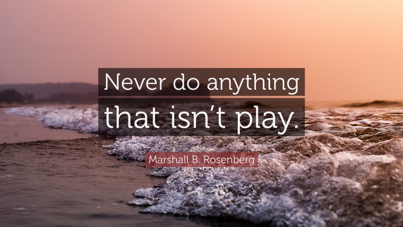 Marshall B. Rosenberg Quote: “Never do anything that isn’t play.”