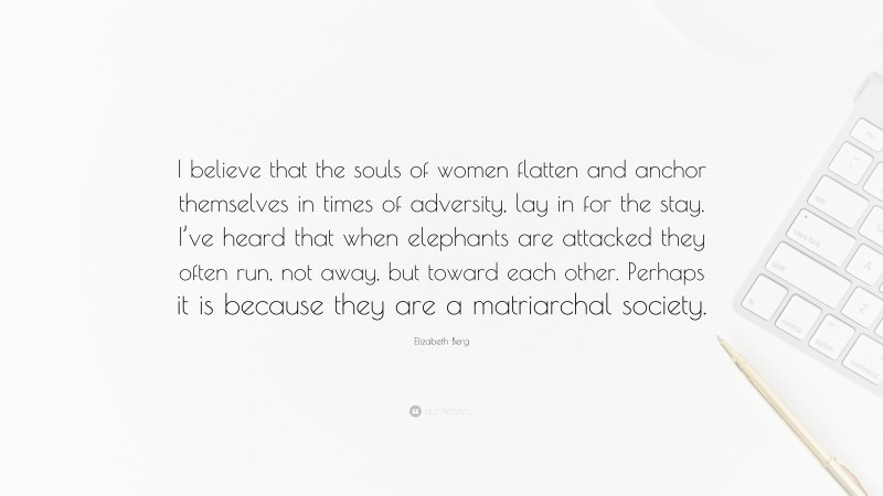 Elizabeth Berg Quote: “I believe that the souls of women flatten and anchor themselves in times of adversity, lay in for the stay. I’ve heard that when elephants are attacked they often run, not away, but toward each other. Perhaps it is because they are a matriarchal society.”