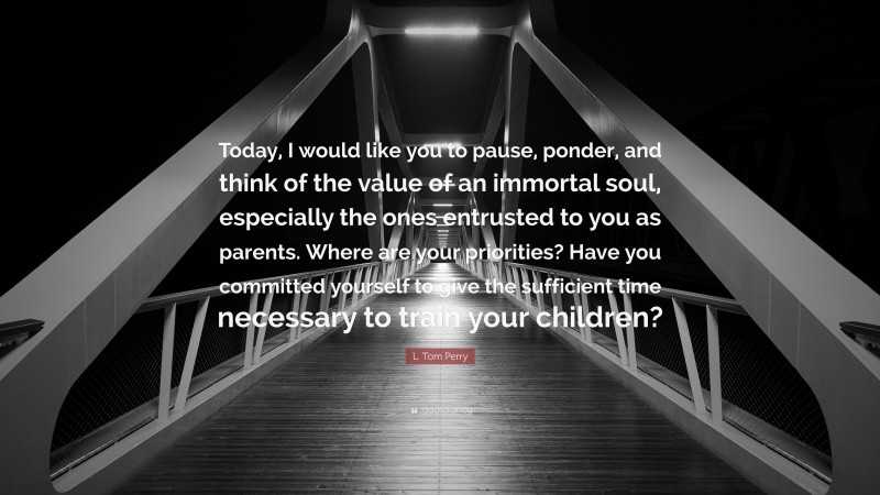 L. Tom Perry Quote: “Today, I would like you to pause, ponder, and think of the value of an immortal soul, especially the ones entrusted to you as parents. Where are your priorities? Have you committed yourself to give the sufficient time necessary to train your children?”