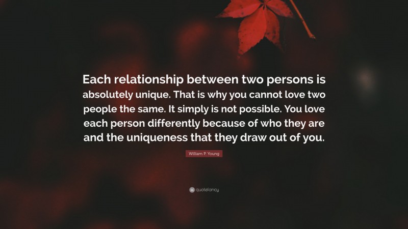 William P. Young Quote: “Each relationship between two persons is absolutely unique. That is why you cannot love two people the same. It simply is not possible. You love each person differently because of who they are and the uniqueness that they draw out of you.”