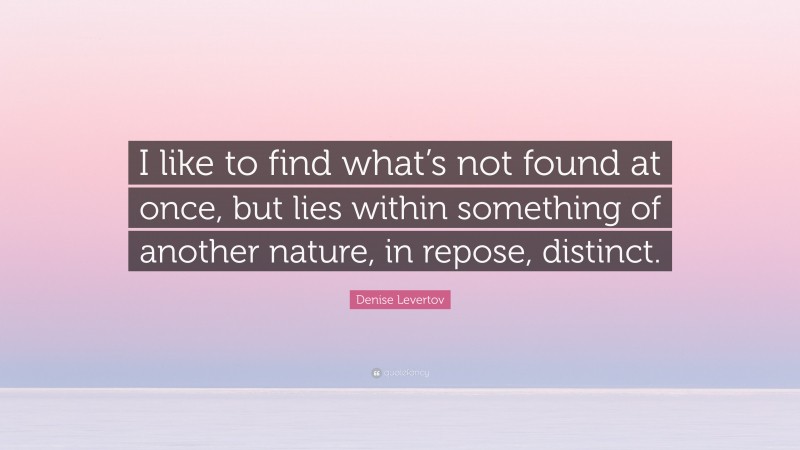 Denise Levertov Quote: “I like to find what’s not found at once, but lies within something of another nature, in repose, distinct.”