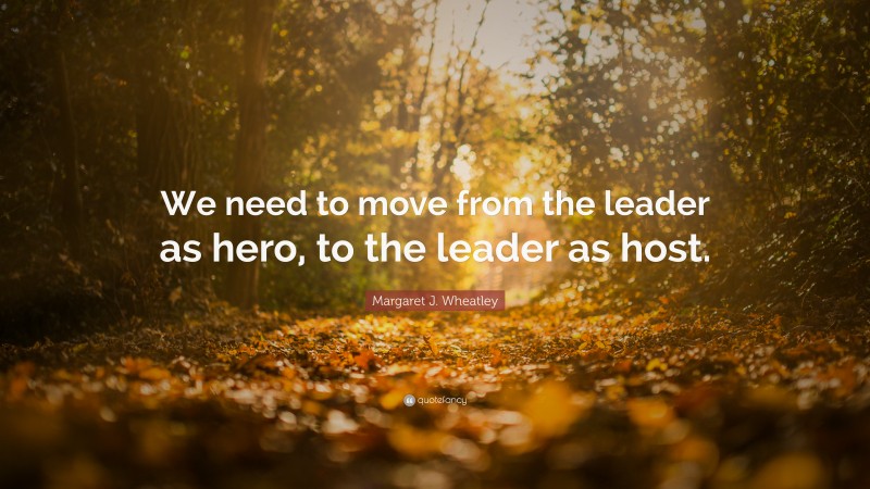 Margaret J. Wheatley Quote: “We need to move from the leader as hero, to the leader as host.”
