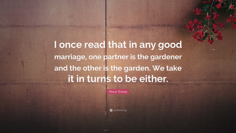 Meryl Streep Quote: “I once read that in any good marriage, one partner is the gardener and the other is the garden. We take it in turns to be either.”