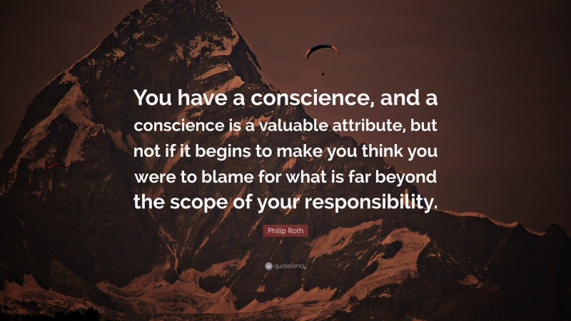 Philip Roth Quote: “You have a conscience, and a conscience is a valuable attribute, but not if it begins to make you think you were to blame for what is far beyond the scope of your responsibility.”