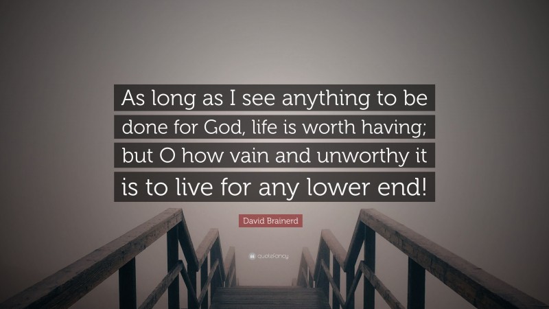 David Brainerd Quote: “As long as I see anything to be done for God, life is worth having; but O how vain and unworthy it is to live for any lower end!”