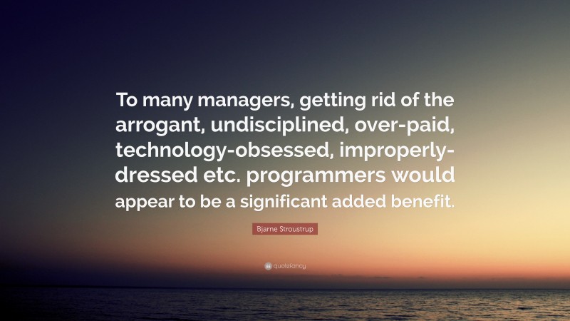 Bjarne Stroustrup Quote: “To many managers, getting rid of the arrogant, undisciplined, over-paid, technology-obsessed, improperly-dressed etc. programmers would appear to be a significant added benefit.”