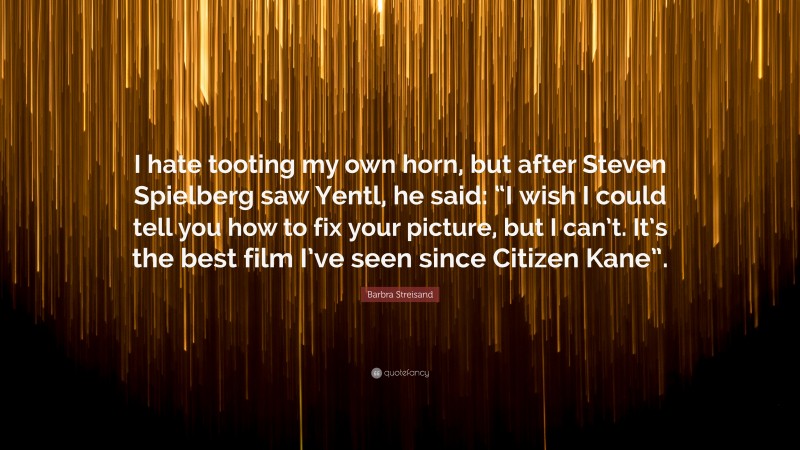 Barbra Streisand Quote: “I hate tooting my own horn, but after Steven Spielberg saw Yentl, he said: “I wish I could tell you how to fix your picture, but I can’t. It’s the best film I’ve seen since Citizen Kane”.”
