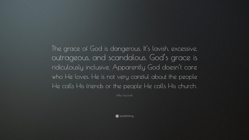 Mike Yaconelli Quote: “The grace of God is dangerous. It’s lavish, excessive, outrageous, and scandalous. God’s grace is ridiculously inclusive. Apparently God doesn’t care who He loves. He is not very careful about the people He calls His friends or the people He calls His church.”