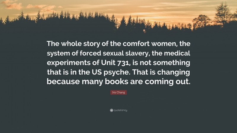 Iris Chang Quote: “The whole story of the comfort women, the system of forced sexual slavery, the medical experiments of Unit 731, is not something that is in the US psyche. That is changing because many books are coming out.”