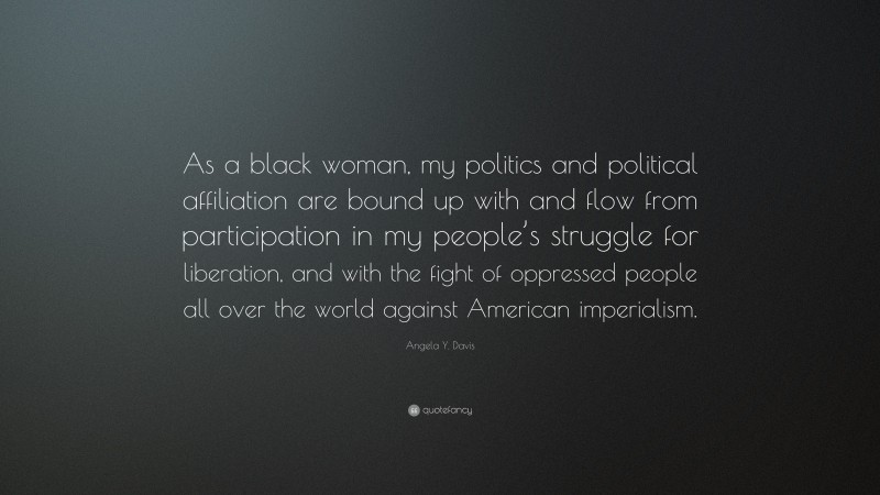 Angela Y. Davis Quote: “As a black woman, my politics and political affiliation are bound up with and flow from participation in my people’s struggle for liberation, and with the fight of oppressed people all over the world against American imperialism.”
