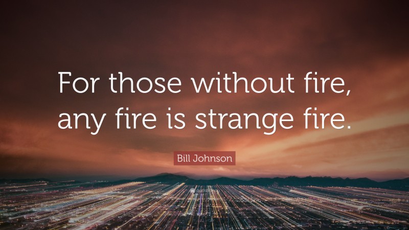 Bill Johnson Quote: “For those without fire, any fire is strange fire.”