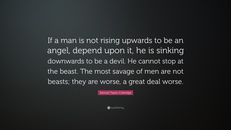 Samuel Taylor Coleridge Quote: “If a man is not rising upwards to be an angel, depend upon it, he is sinking downwards to be a devil. He cannot stop at the beast. The most savage of men are not beasts; they are worse, a great deal worse.”