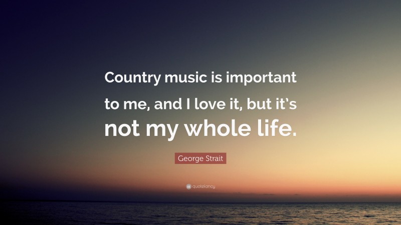 George Strait Quote: “Country music is important to me, and I love it, but it’s not my whole life.”