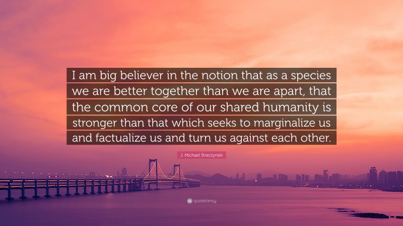 J. Michael Straczynski Quote: “I am big believer in the notion that as a species we are better together than we are apart, that the common core of our shared humanity is stronger than that which seeks to marginalize us and factualize us and turn us against each other.”