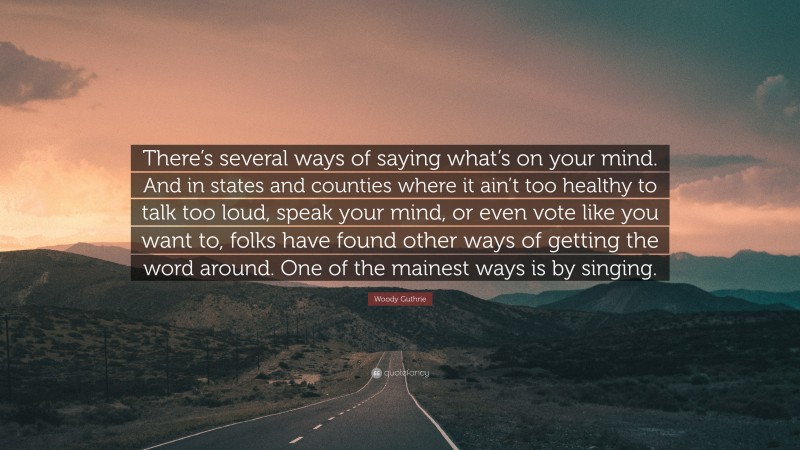 Woody Guthrie Quote: “There’s several ways of saying what’s on your mind. And in states and counties where it ain’t too healthy to talk too loud, speak your mind, or even vote like you want to, folks have found other ways of getting the word around. One of the mainest ways is by singing.”