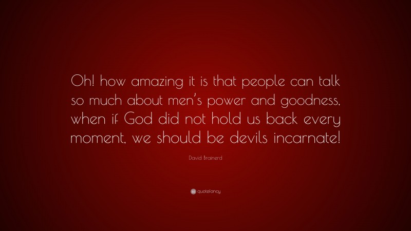 David Brainerd Quote: “Oh! how amazing it is that people can talk so much about men’s power and goodness, when if God did not hold us back every moment, we should be devils incarnate!”
