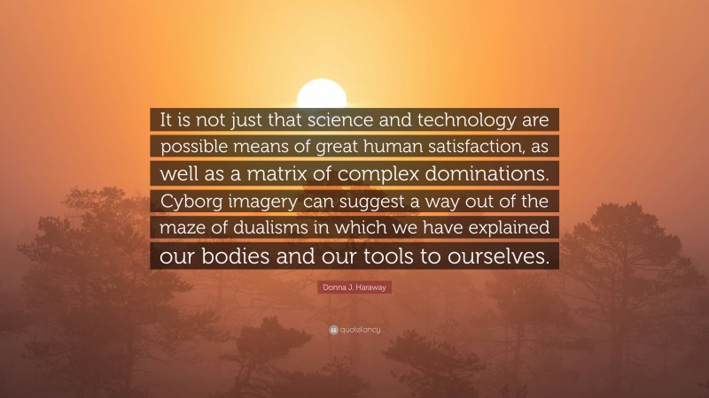 Donna J. Haraway Quote: “It is not just that science and technology are possible means of great human satisfaction, as well as a matrix of complex dominations. Cyborg imagery can suggest a way out of the maze of dualisms in which we have explained our bodies and our tools to ourselves.”