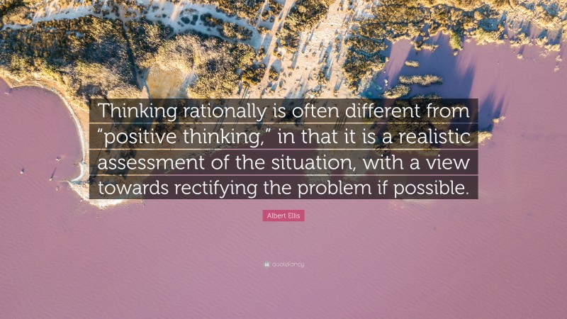 Albert Ellis Quote: “Thinking rationally is often different from “positive thinking,” in that it is a realistic assessment of the situation, with a view towards rectifying the problem if possible.”
