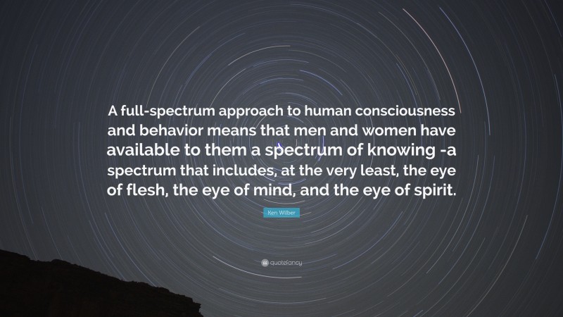 Ken Wilber Quote: “A full-spectrum approach to human consciousness and behavior means that men and women have available to them a spectrum of knowing -a spectrum that includes, at the very least, the eye of flesh, the eye of mind, and the eye of spirit.”