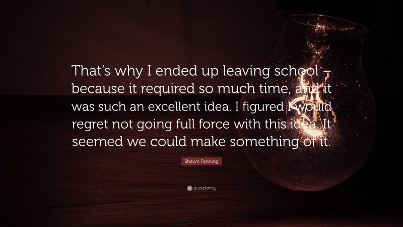 Shawn Fanning Quote: “That’s why I ended up leaving school – because it required so much time, and it was such an excellent idea. I figured I would regret not going full force with this idea. It seemed we could make something of it.”