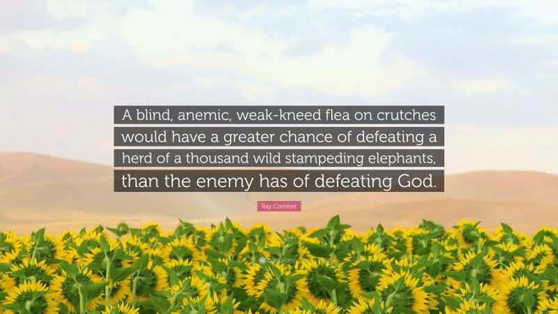Ray Comfort Quote: “A blind, anemic, weak-kneed flea on crutches would have a greater chance of defeating a herd of a thousand wild stampeding elephants, than the enemy has of defeating God.”