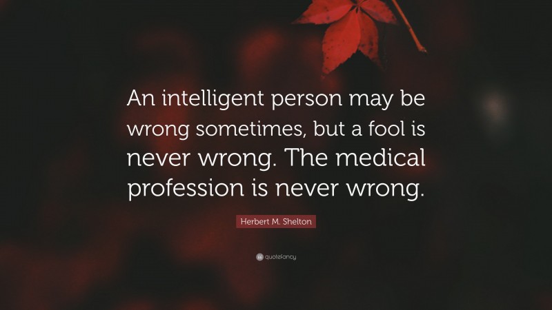 Herbert M. Shelton Quote: “An intelligent person may be wrong sometimes, but a fool is never wrong. The medical profession is never wrong.”
