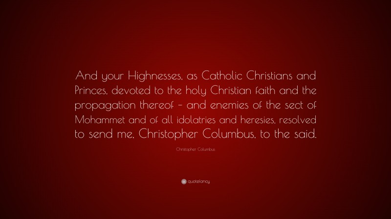 Christopher Columbus Quote: “And your Highnesses, as Catholic Christians and Princes, devoted to the holy Christian faith and the propagation thereof – and enemies of the sect of Mohammet and of all idolatries and heresies, resolved to send me, Christopher Columbus, to the said.”