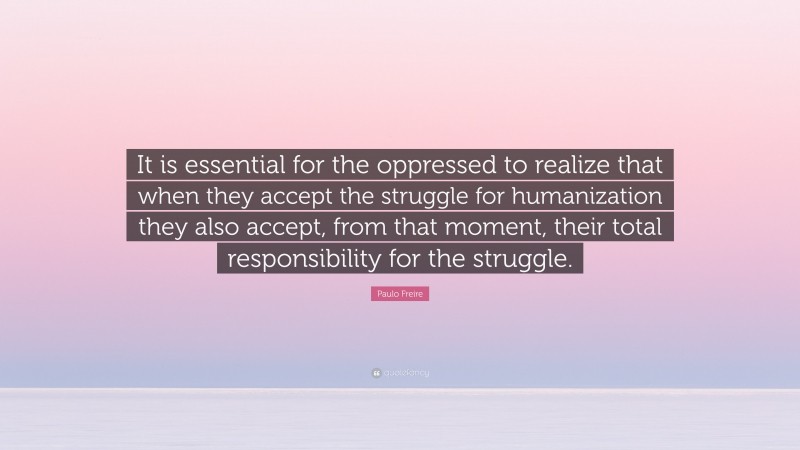 Paulo Freire Quote: “It is essential for the oppressed to realize that when they accept the struggle for humanization they also accept, from that moment, their total responsibility for the struggle.”