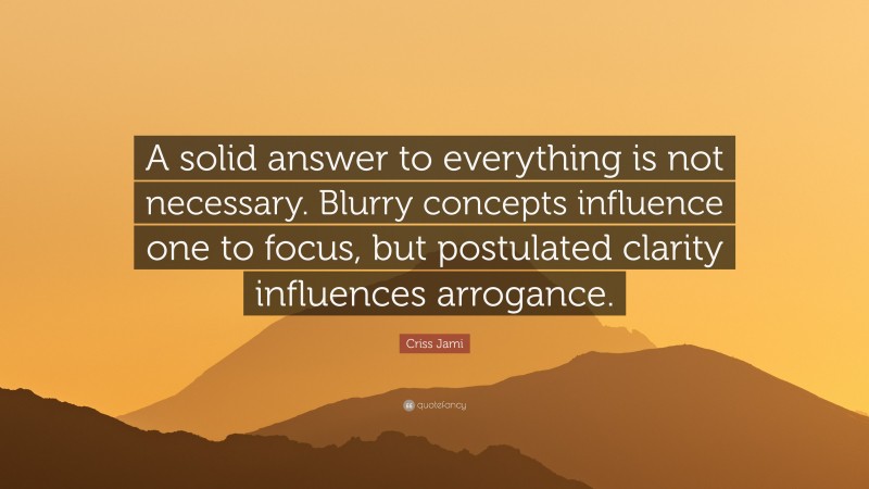 Criss Jami Quote: “A solid answer to everything is not necessary. Blurry concepts influence one to focus, but postulated clarity influences arrogance.”