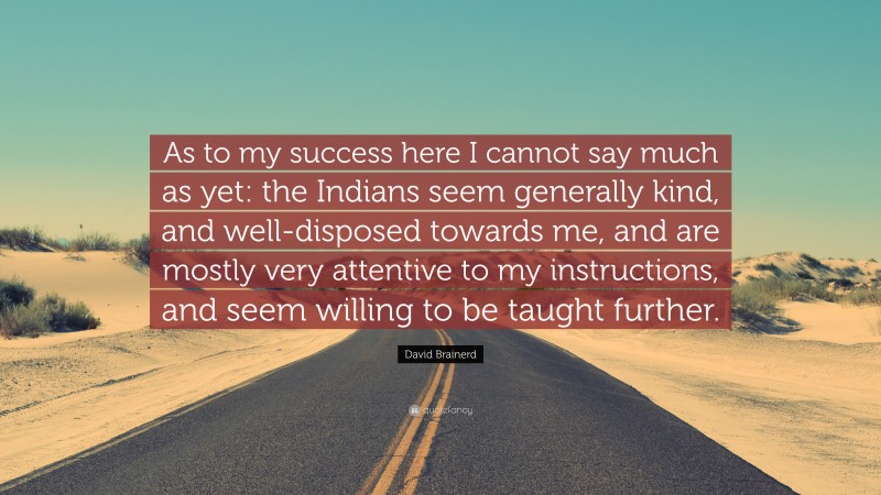David Brainerd Quote: “As to my success here I cannot say much as yet: the Indians seem generally kind, and well-disposed towards me, and are mostly very attentive to my instructions, and seem willing to be taught further.”
