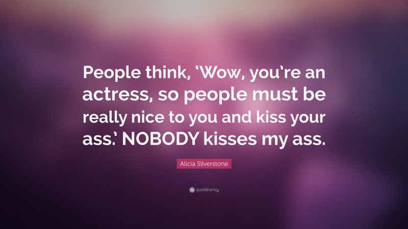 Alicia Silverstone Quote: “People think, ‘Wow, you’re an actress, so people must be really nice to you and kiss your ass.’ NOBODY kisses my ass.”
